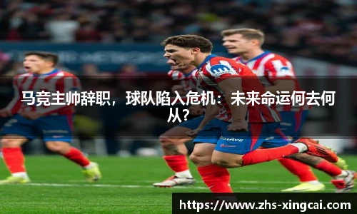 马竞主帅辞职，球队陷入危机：未来命运何去何从？