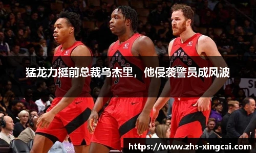 猛龙力挺前总裁乌杰里，他侵袭警员成风波