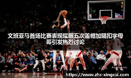 文班亚马首场比赛表现耀眼五次盖帽加隔扣字母哥引发热烈讨论